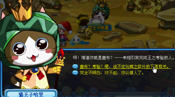听说索里德的猫王子正在寻找自己的盖布,盖布是什么??先去看看情况再说…. 来到【遗迹区域】,发现一只超可爱的小猫,原来是王子哈里,说着什么“盖布”?“考验”..…说不定跟辉之碎片有关,继续打探情报 原来盖布是他们对伟大英雄的统称,看来我们具备当大英雄的潜质呢(偷笑) 要成为他的盖布需要先通过考验,对手是18级的斯多鼠,爬行系。用冰系对抗是最好的~ 战斗胜利后获得奖励,还真多啊!!!yeah~~~